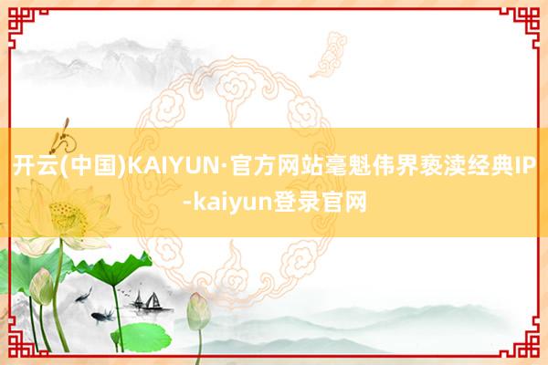 开云(中国)KAIYUN·官方网站毫魁伟界亵渎经典IP-kaiyun登录官网