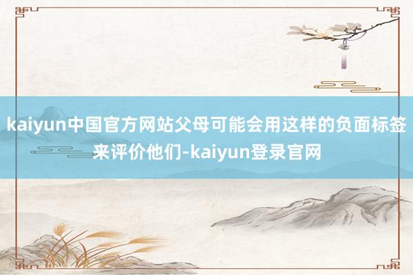 kaiyun中国官方网站父母可能会用这样的负面标签来评价他们-kaiyun登录官网