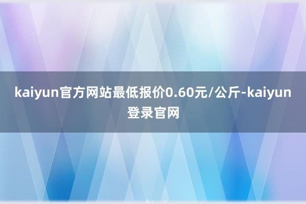 kaiyun官方网站最低报价0.60元/公斤-kaiyun登录官网
