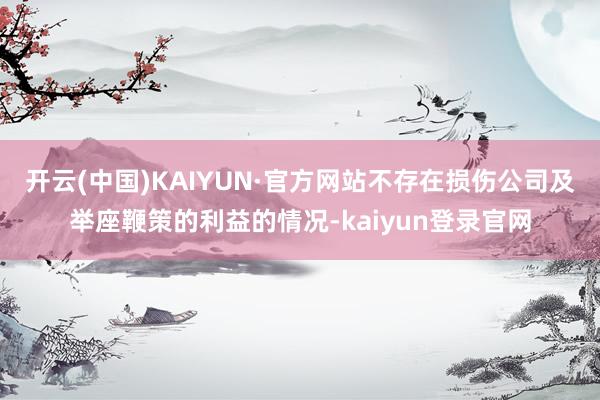 开云(中国)KAIYUN·官方网站不存在损伤公司及举座鞭策的利益的情况-kaiyun登录官网