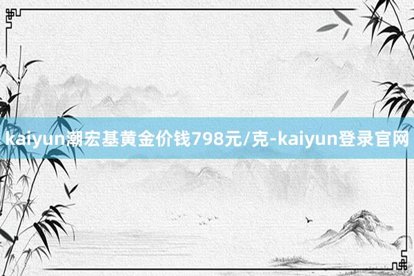 kaiyun潮宏基黄金价钱798元/克-kaiyun登录官网