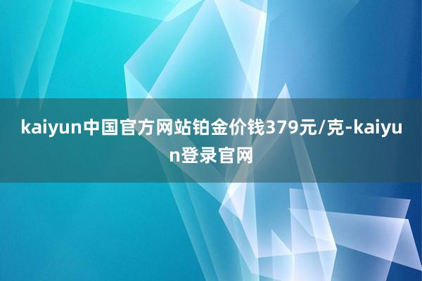 kaiyun中国官方网站铂金价钱379元/克-kaiyun登录官网