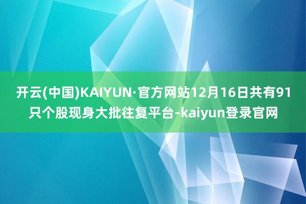 开云(中国)KAIYUN·官方网站12月16日共有91只个股现身大批往复平台-kaiyun登录官网