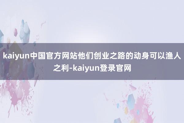 kaiyun中国官方网站他们创业之路的动身可以渔人之利-kaiyun登录官网