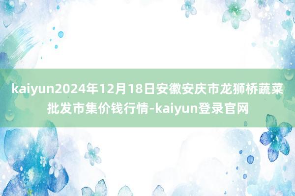 kaiyun2024年12月18日安徽安庆市龙狮桥蔬菜批发市集价钱行情-kaiyun登录官网