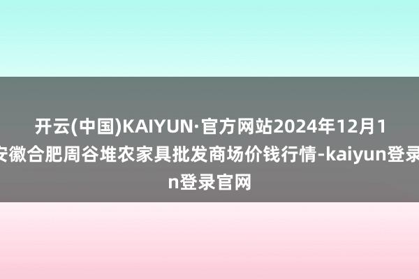 开云(中国)KAIYUN·官方网站2024年12月18日安徽合肥周谷堆农家具批发商场价钱行情-kaiyun登录官网