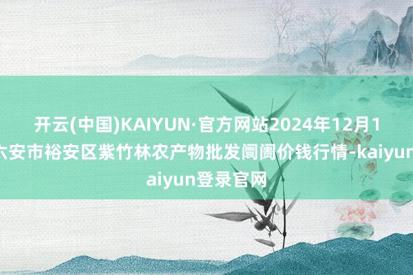 开云(中国)KAIYUN·官方网站2024年12月18日安徽六安市裕安区紫竹林农产物批发阛阓价钱行情-kaiyun登录官网