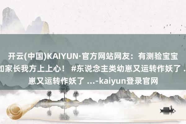 开云(中国)KAIYUN·官方网站网友：有测验宝宝的元气心灵，还不如家长我方上上心！ #东说念主类幼崽又运转作妖了 ...-kaiyun登录官网