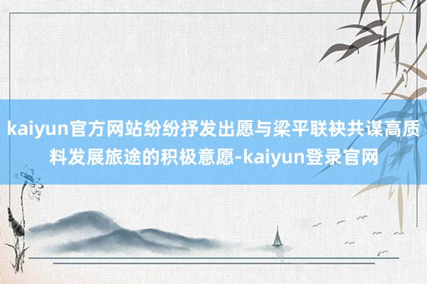 kaiyun官方网站纷纷抒发出愿与梁平联袂共谋高质料发展旅途的积极意愿-kaiyun登录官网
