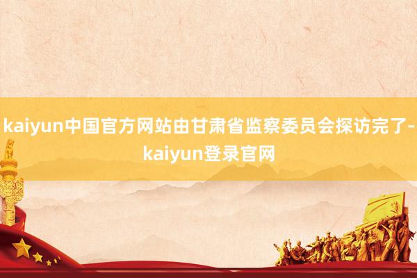 kaiyun中国官方网站由甘肃省监察委员会探访完了-kaiyun登录官网