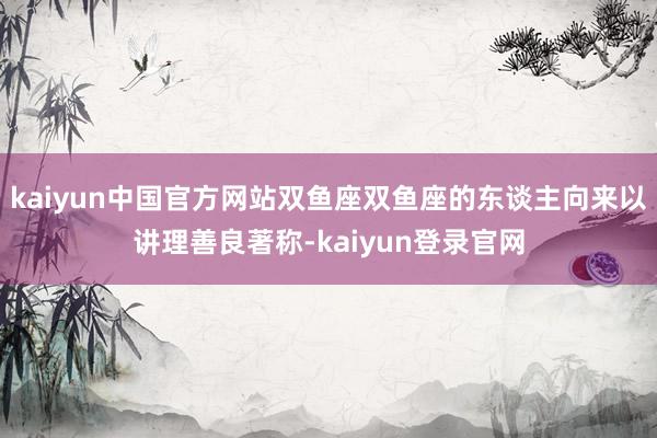 kaiyun中国官方网站双鱼座双鱼座的东谈主向来以讲理善良著称-kaiyun登录官网