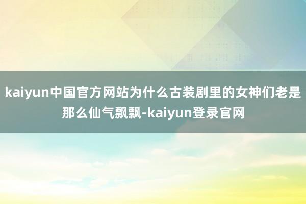 kaiyun中国官方网站为什么古装剧里的女神们老是那么仙气飘飘-kaiyun登录官网