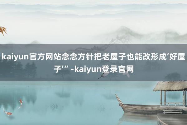 kaiyun官方网站念念方针把老屋子也能改形成‘好屋子’”-kaiyun登录官网