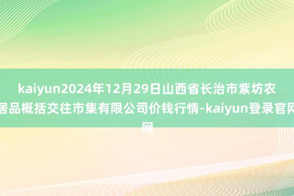 kaiyun2024年12月29日山西省长治市紫坊农居品概括交往市集有限公司价钱行情-kaiyun登录官网