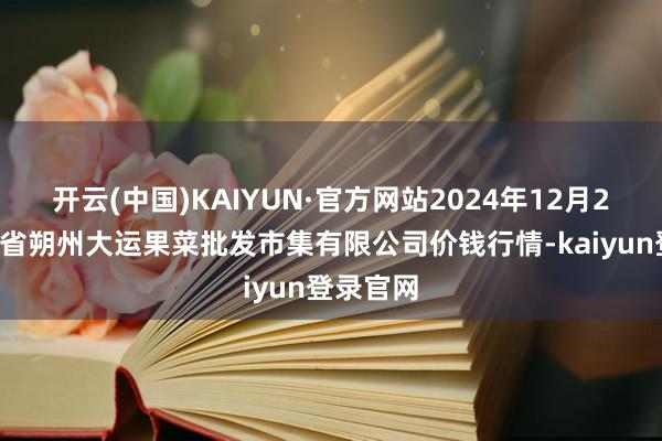 开云(中国)KAIYUN·官方网站2024年12月29日山西省朔州大运果菜批发市集有限公司价钱行情-kaiyun登录官网