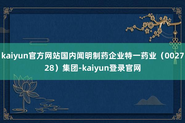 kaiyun官方网站国内闻明制药企业特一药业（002728）集团-kaiyun登录官网