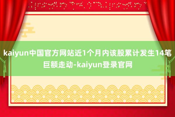 kaiyun中国官方网站近1个月内该股累计发生14笔巨额走动-kaiyun登录官网