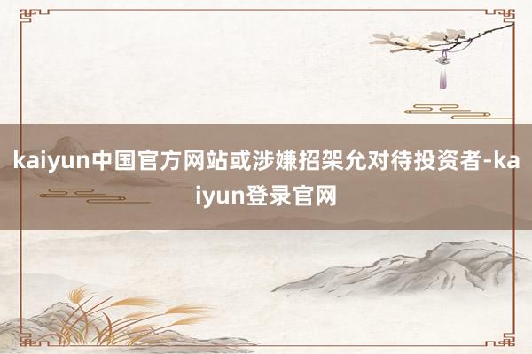kaiyun中国官方网站或涉嫌招架允对待投资者-kaiyun登录官网