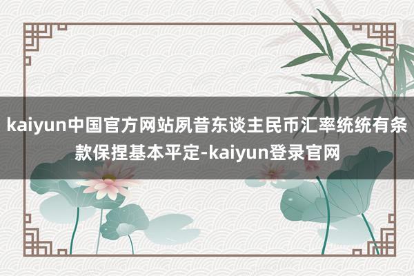 kaiyun中国官方网站夙昔东谈主民币汇率统统有条款保捏基本平定-kaiyun登录官网