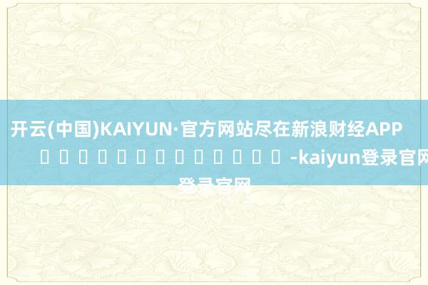 开云(中国)KAIYUN·官方网站尽在新浪财经APP            													-kaiyun登录官网