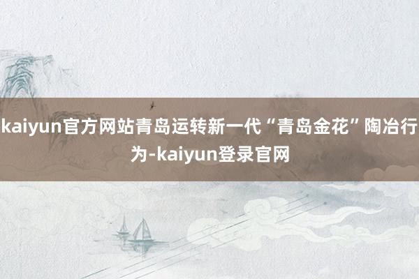 kaiyun官方网站青岛运转新一代“青岛金花”陶冶行为-kaiyun登录官网