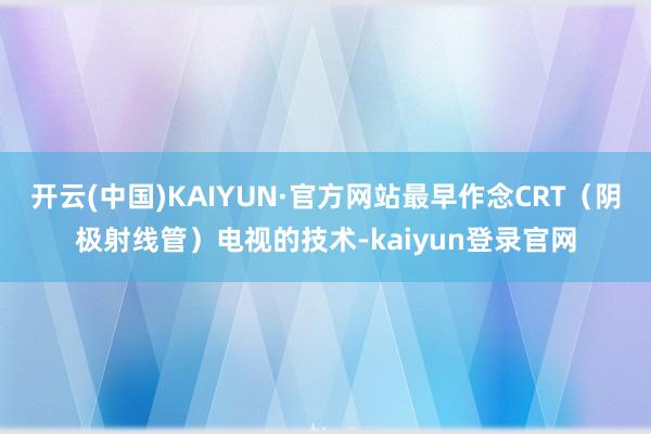 开云(中国)KAIYUN·官方网站最早作念CRT(阴极射线管)电视的技术-kaiyun登录官网
