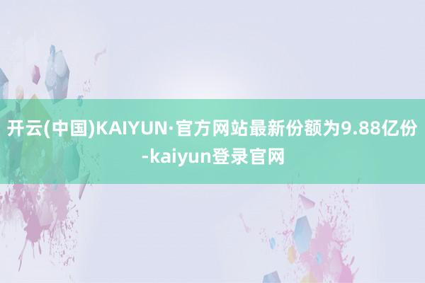 开云(中国)KAIYUN·官方网站最新份额为9.88亿份-kaiyun登录官网