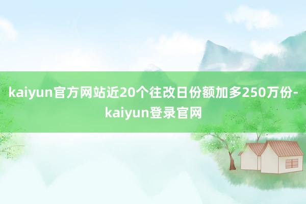 kaiyun官方网站近20个往改日份额加多250万份-kaiyun登录官网