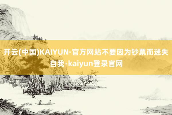 开云(中国)KAIYUN·官方网站不要因为钞票而迷失自我-kaiyun登录官网