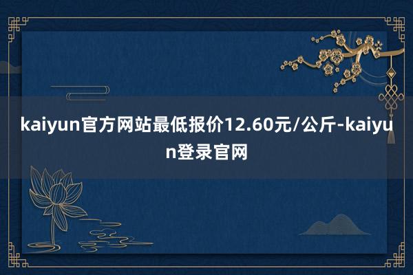kaiyun官方网站最低报价12.60元/公斤-kaiyun登录官网