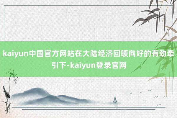 kaiyun中国官方网站在大陆经济回暖向好的有劲牵引下-kaiyun登录官网
