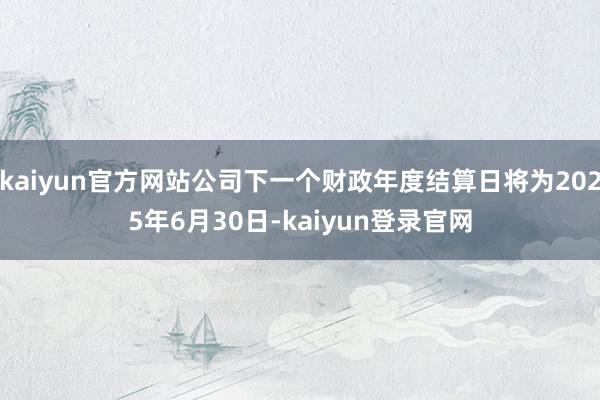 kaiyun官方网站公司下一个财政年度结算日将为2025年6月30日-kaiyun登录官网