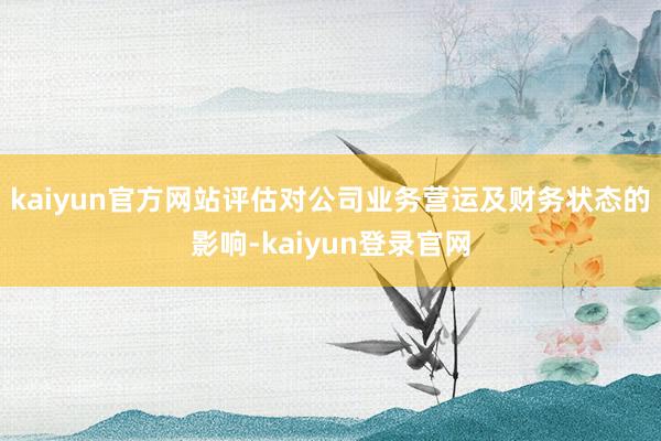 kaiyun官方网站评估对公司业务营运及财务状态的影响-kaiyun登录官网