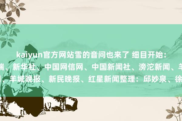 kaiyun官方网站雪的音问也来了 细目开始：紫牛新闻、央视新闻客户端、新华社、中国网信网、中国新闻社、滂沱新闻、羊城晚报、新民晚报、红星新闻整理：邱妙泉、徐小梦-kaiyun登录官网