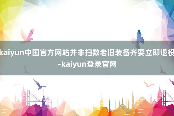 kaiyun中国官方网站并非扫数老旧装备齐要立即退役-kaiyun登录官网