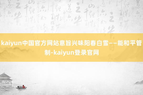 kaiyun中国官方网站意旨兴味阳春白雪——能和平管制-kaiyun登录官网