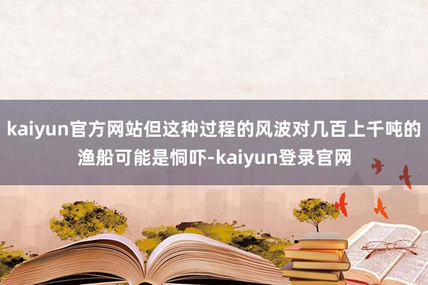 kaiyun官方网站但这种过程的风波对几百上千吨的渔船可能是恫吓-kaiyun登录官网
