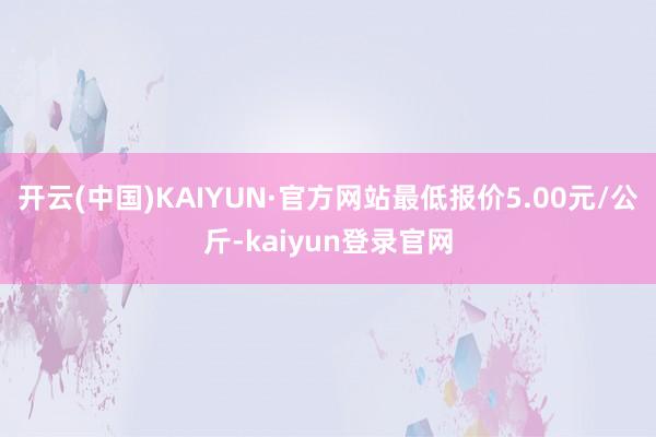 开云(中国)KAIYUN·官方网站最低报价5.00元/公斤-kaiyun登录官网