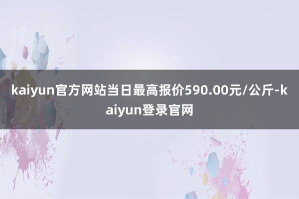 kaiyun官方网站当日最高报价590.00元/公斤-kaiyun登录官网