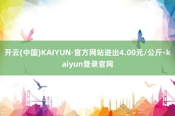 开云(中国)KAIYUN·官方网站进出4.00元/公斤-kaiyun登录官网