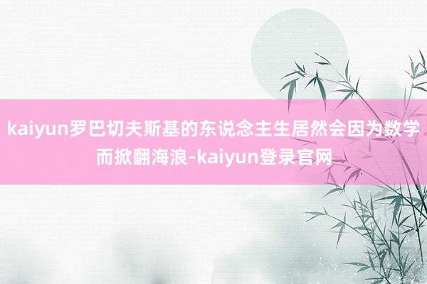 kaiyun罗巴切夫斯基的东说念主生居然会因为数学而掀翻海浪-kaiyun登录官网