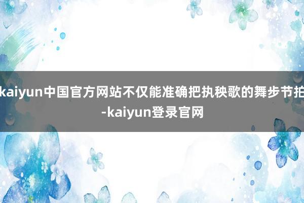 kaiyun中国官方网站不仅能准确把执秧歌的舞步节拍-kaiyun登录官网
