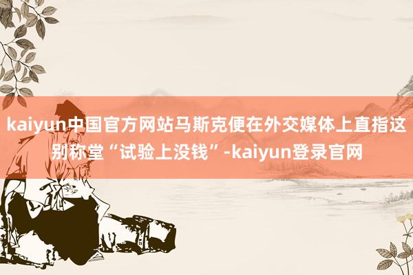 kaiyun中国官方网站马斯克便在外交媒体上直指这别称堂“试验上没钱”-kaiyun登录官网