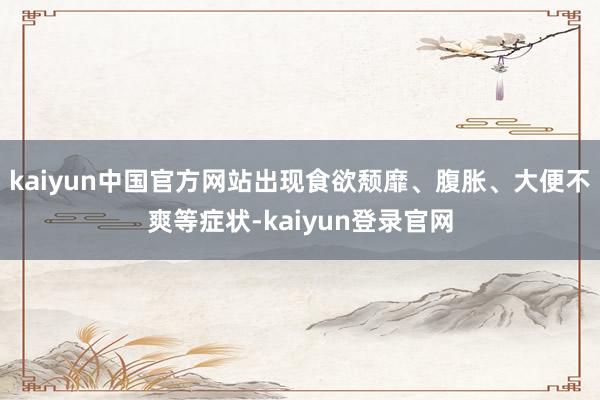 kaiyun中国官方网站出现食欲颓靡、腹胀、大便不爽等症状-kaiyun登录官网