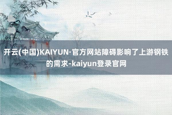 开云(中国)KAIYUN·官方网站障碍影响了上游钢铁的需求-kaiyun登录官网