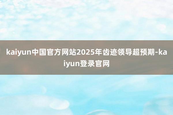 kaiyun中国官方网站2025年齿迹领导超预期-kaiyun登录官网