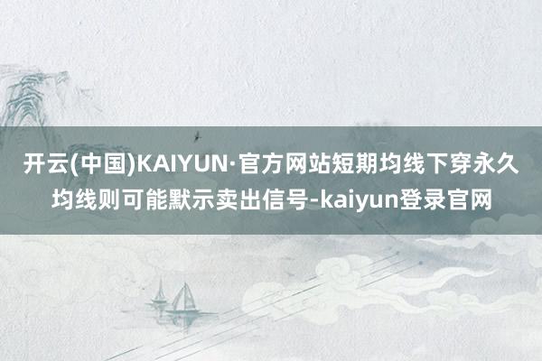 开云(中国)KAIYUN·官方网站短期均线下穿永久均线则可能默示卖出信号-kaiyun登录官网