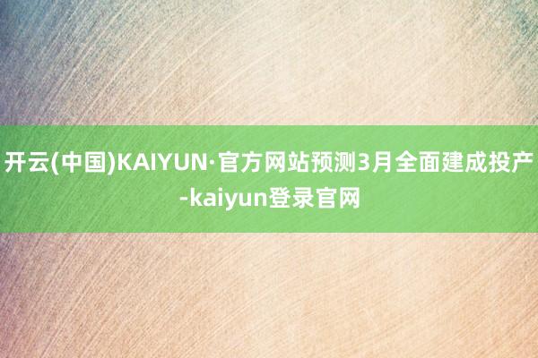 开云(中国)KAIYUN·官方网站预测3月全面建成投产-kaiyun登录官网
