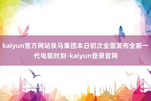 kaiyun官方网站良马集团本日初次全面发布全新一代电驱时刻-kaiyun登录官网