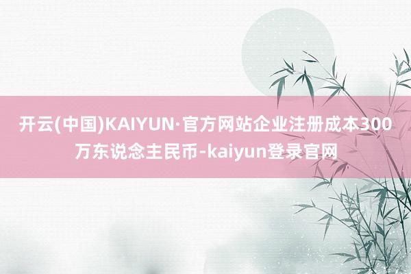 开云(中国)KAIYUN·官方网站企业注册成本300万东说念主民币-kaiyun登录官网